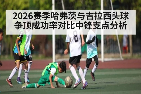 2026赛季哈弗茨与吉拉西头球争顶成功率对比中锋支点分析