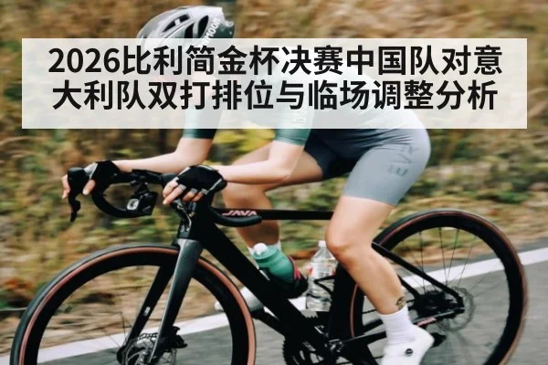 2026比利简金杯决赛中国队对意大利队双打排位与临场调整分析